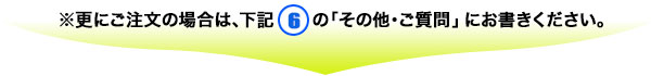 ※更にご注文の場合は、下記(７)の「その他・ご質問」にお書きください。
